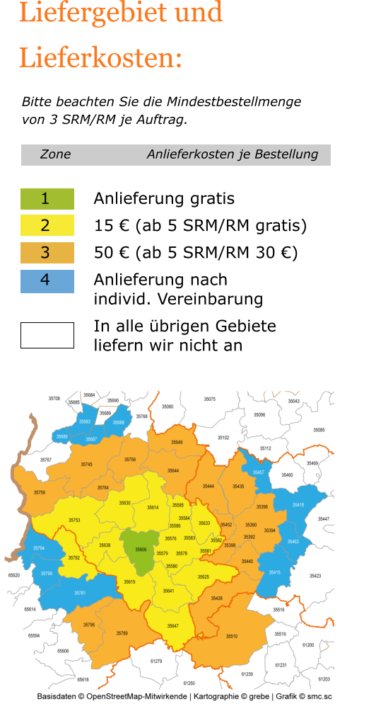 Liefergebiet und Lieferkosten:   Bitte beachten Sie die Mindestbestellmenge von 3 SRM/RM je Auftrag. Zone			Anlieferkosten je Bestellung  1		Anlieferung gratis 2		15 € (ab 5 SRM/RM gratis) 3		50 € (ab 5 SRM/RM 30 €) 4		Anlieferung nach  		individ. Vereinbarung In alle übrigen Gebiete liefern wir nicht an