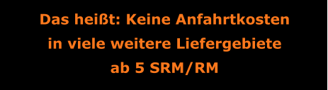 Das heißt: Keine Anfahrtkosten in viele weitere Liefergebiete ab 5 SRM/RM