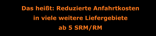 Das heißt: Reduzierte Anfahrtkosten in viele weitere Liefergebiete ab 5 SRM/RM
