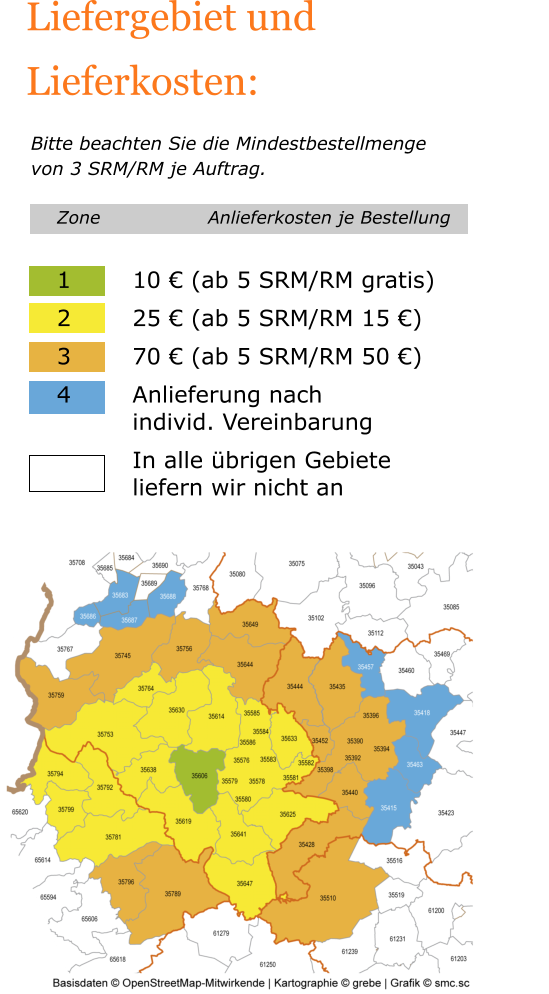 Liefergebiet und Lieferkosten:   Bitte beachten Sie die Mindestbestellmenge von 3 SRM/RM je Auftrag. Zone			Anlieferkosten je Bestellung  1		10 € (ab 5 SRM/RM gratis) 2		25 € (ab 5 SRM/RM 15 €) 3		70 € (ab 5 SRM/RM 50 €) 4		Anlieferung nach  		individ. Vereinbarung In alle übrigen Gebiete liefern wir nicht an